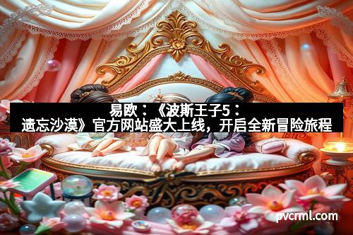 易欧：《波斯王子5：遗忘沙漠》官方网站盛大上线，开启全新冒险旅程